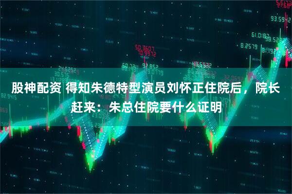股神配资 得知朱德特型演员刘怀正住院后，院长赶来：朱总住院要什么证明