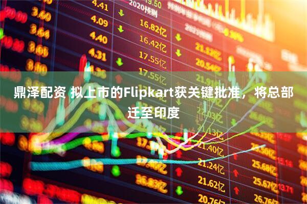 鼎泽配资 拟上市的Flipkart获关键批准，将总部迁至印度