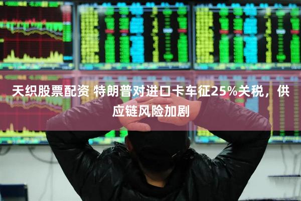 天织股票配资 特朗普对进口卡车征25%关税，供应链风险加剧