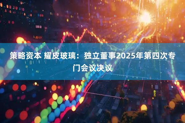 策略资本 耀皮玻璃：独立董事2025年第四次专门会议决议