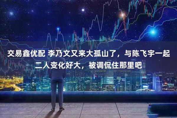 交易鑫优配 李乃文又来大孤山了，与陈飞宇一起二人变化好大，被调侃住那里吧