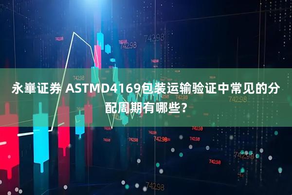 永崋证券 ASTMD4169包装运输验证中常见的分配周期有哪些？