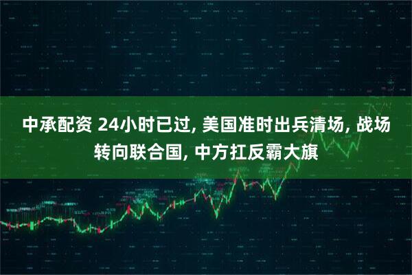 中承配资 24小时已过, 美国准时出兵清场, 战场转向联合国, 中方扛反霸大旗
